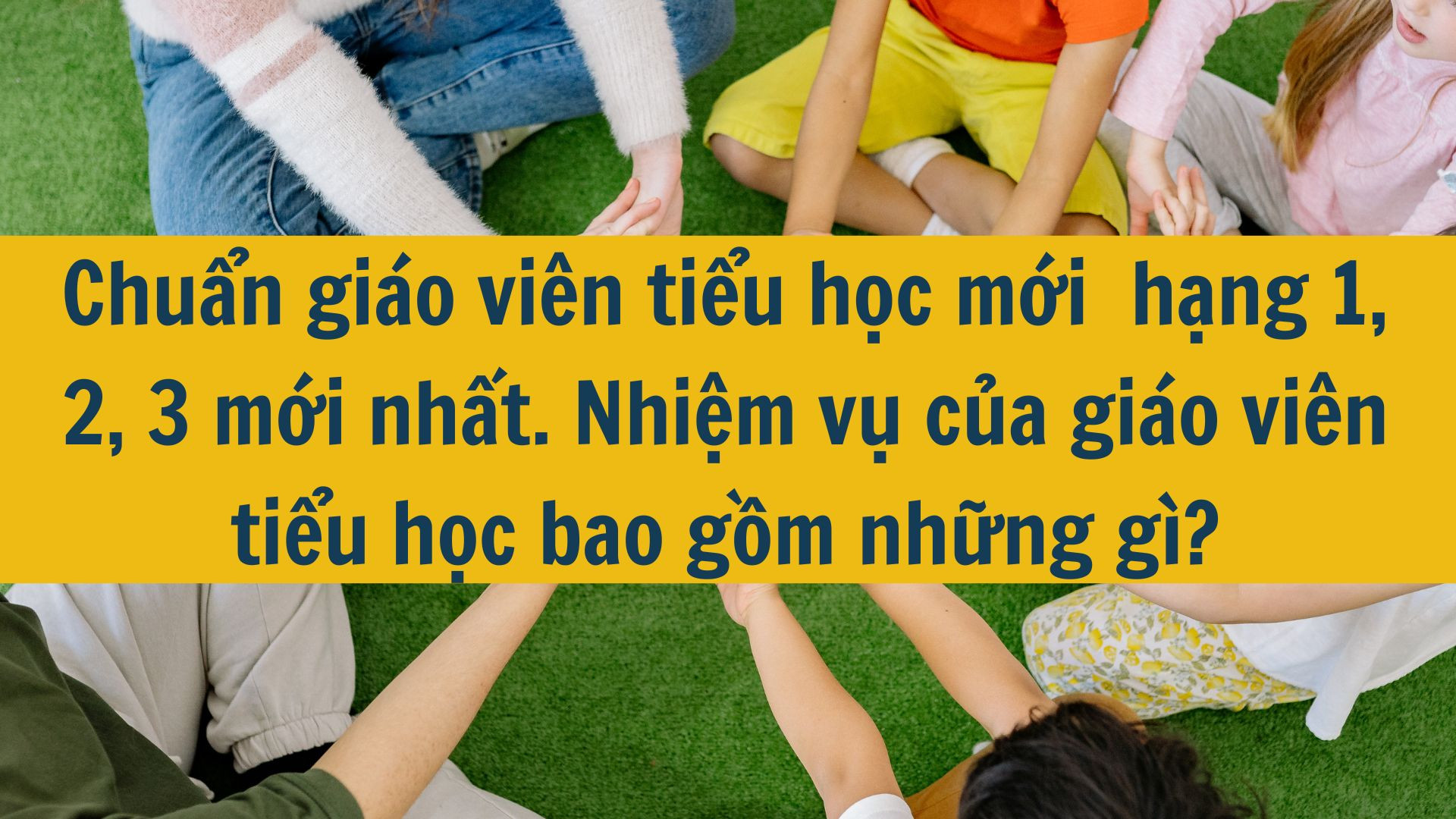 Chuẩn gi&aacute;o vi&ecirc;n tiểu học mới  hạng 1, 2, 3 mới nhất 2025. Nhiệm vụ của gi&aacute;o vi&ecirc;n tiểu học bao gồm những g&igrave;?