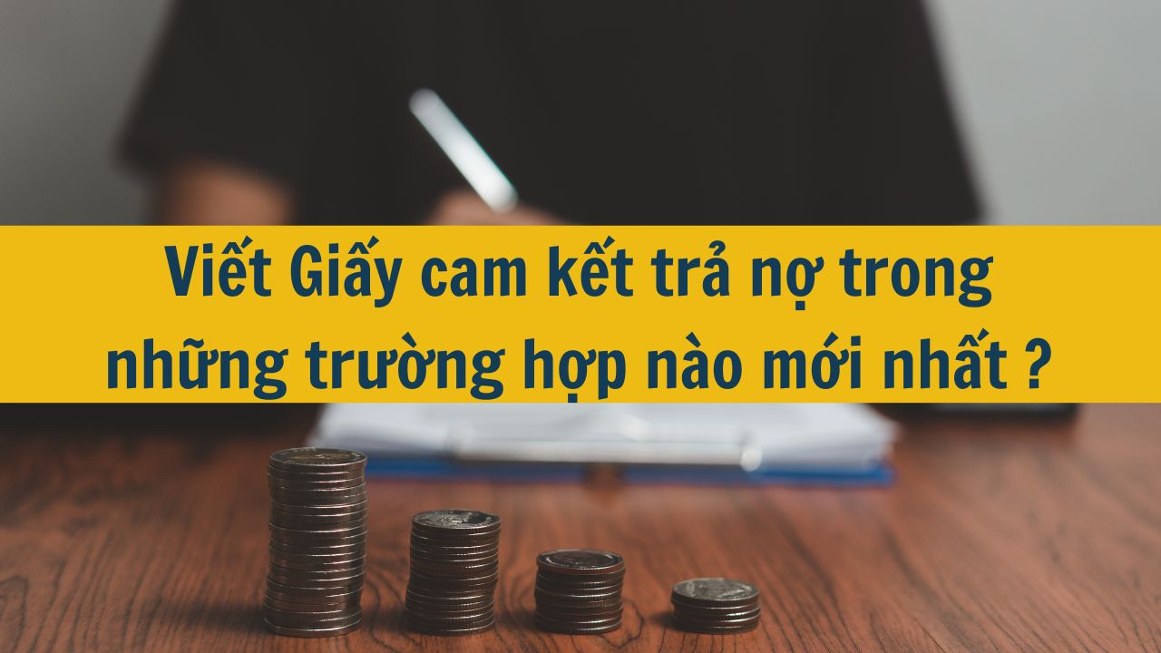 Viết Giấy cam kết trả nợ trong những trường hợp n&agrave;o mới nhất 2025?