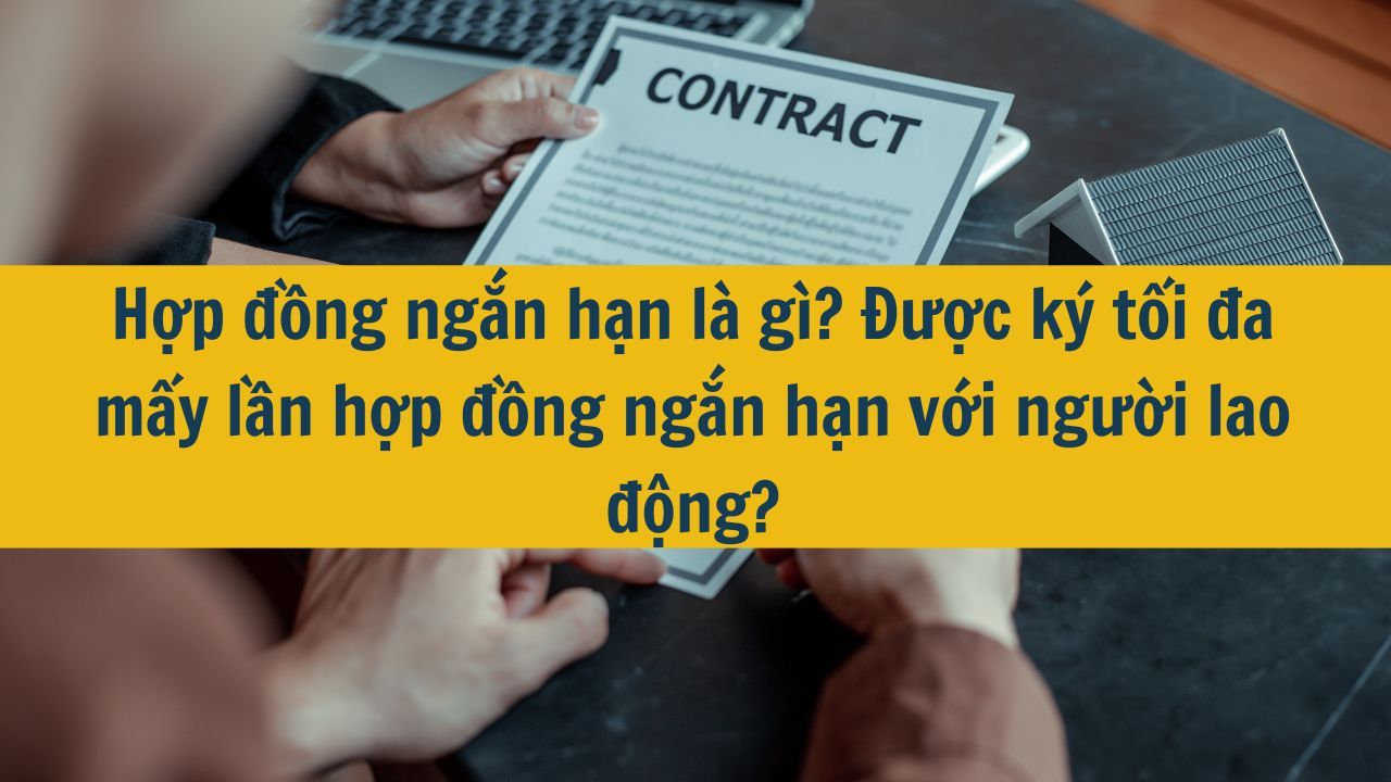 Hợp đồng ngắn hạn l&agrave; g&igrave;? Được k&yacute; tối đa mấy lần hợp đồng ngắn hạn với người lao động?