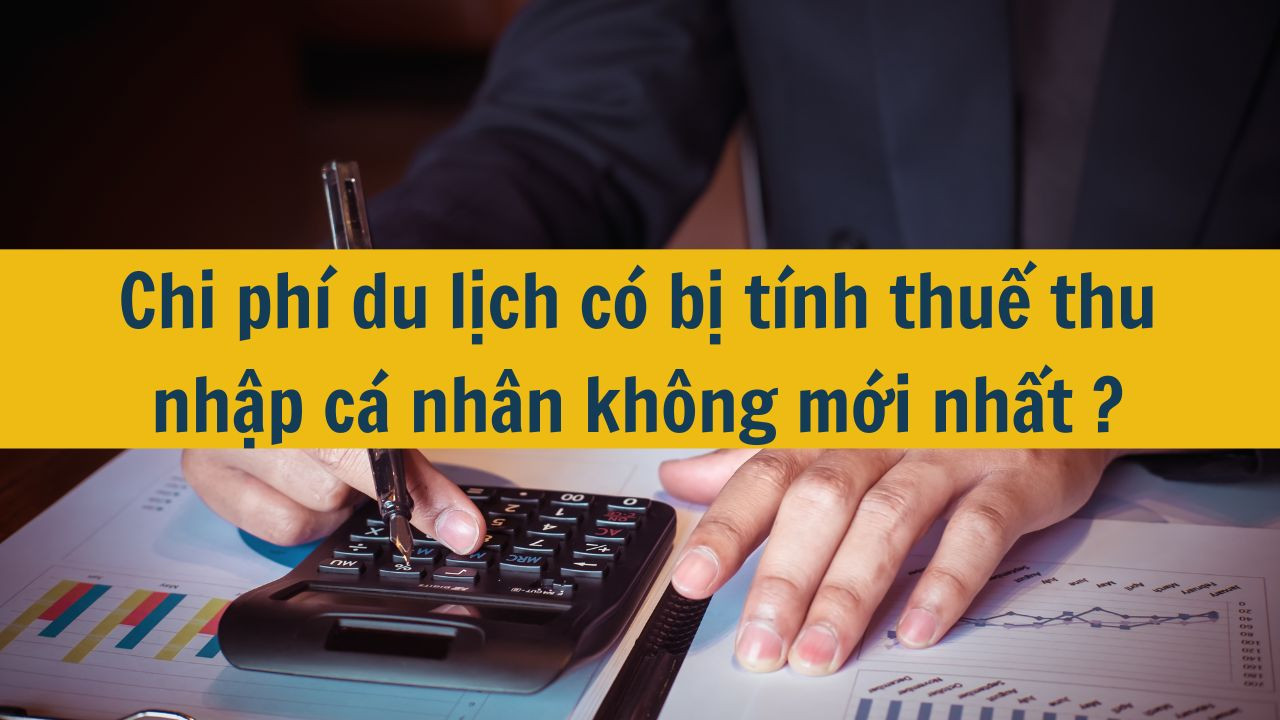 Chi ph&iacute; du lịch c&oacute; bị t&iacute;nh thuế thu nhập c&aacute; nh&acirc;n kh&ocirc;ng mới nhất 2025?