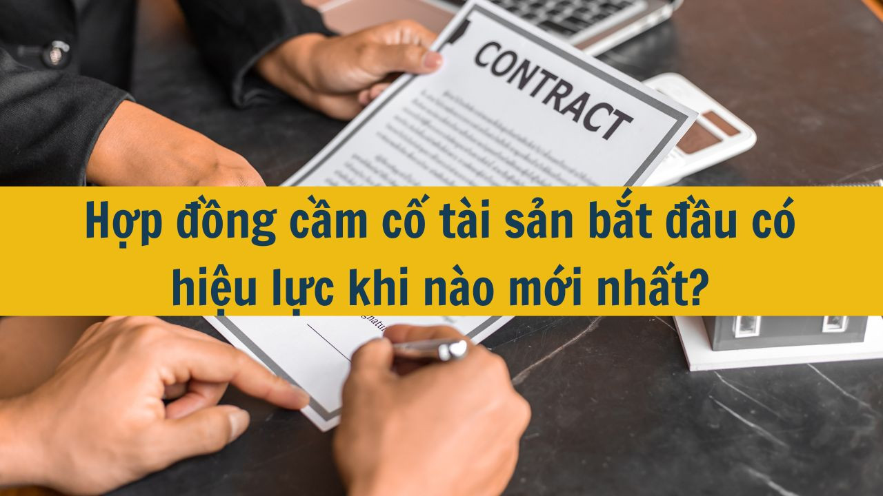 Hợp đồng cầm cố t&agrave;i sản bắt đầu c&oacute; hiệu lực khi n&agrave;o mới nhất 2025?