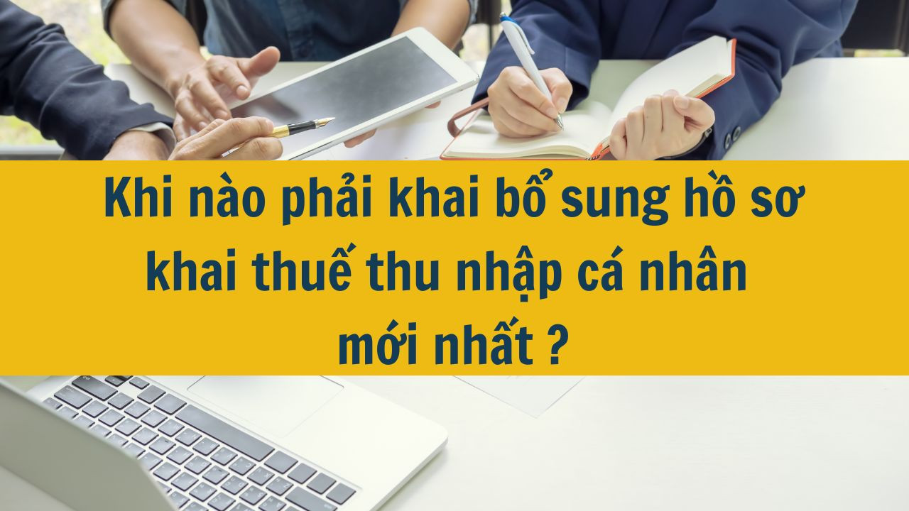 Khi n&agrave;o phải khai bổ sung hồ sơ khai thuế thu nhập c&aacute; nh&acirc;n mới nhất 2025?
