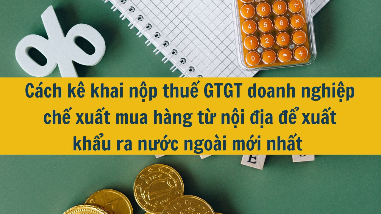 C&aacute;ch k&ecirc; khai nộp thuế GTGT doanh nghiệp chế xuất mua h&agrave;ng từ nội địa để xuất khẩu ra nước ngo&agrave;i mới nhất 2025