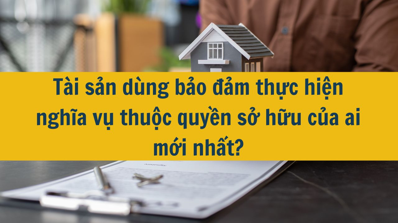 T&agrave;i sản d&ugrave;ng bảo đảm thực hiện nghĩa vụ thuộc quyền sở hữu của ai mới nhất 2025?