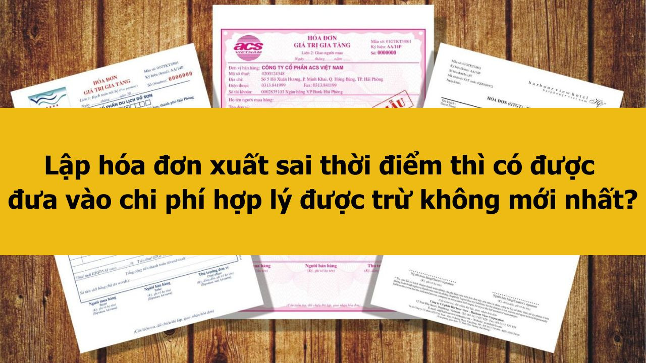Lập h&oacute;a đơn xuất sai thời điểm th&igrave; c&oacute; được đưa v&agrave;o chi ph&iacute; hợp l&yacute; được trừ kh&ocirc;ng mới nhất 2025?