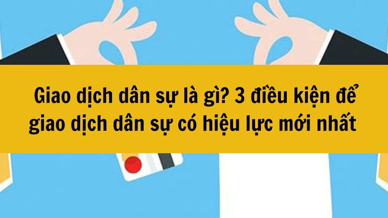 Giao dịch d&acirc;n sự l&agrave; g&igrave;? 3 điều kiện để giao dịch d&acirc;n sự c&oacute; hiệu lực mới nhất 2025
