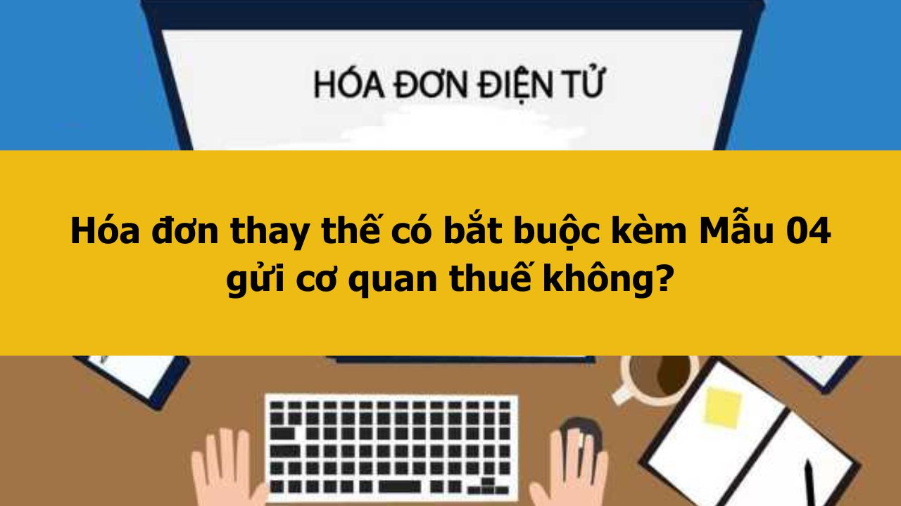 H&oacute;a đơn thay thế c&oacute; bắt buộc k&egrave;m Mẫu 04 gửi cơ quan thuế kh&ocirc;ng?