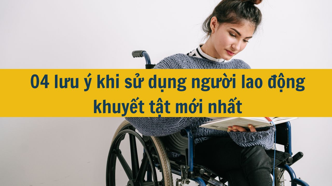 04 lưu ý khi sử dụng người lao động khuyết tật mới nhất 2025