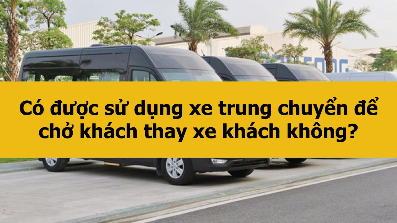Có được sử dụng xe trung chuyển để chở khách thay xe khách không?