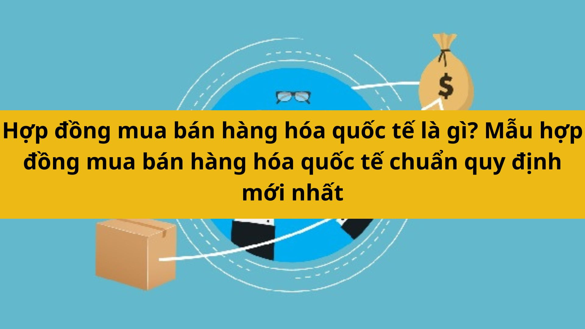 Hợp đồng mua bán hàng hóa quốc tế là gì? Mẫu hợp đồng mua bán hàng hóa quốc tế chuẩn quy định mới nhất 2025