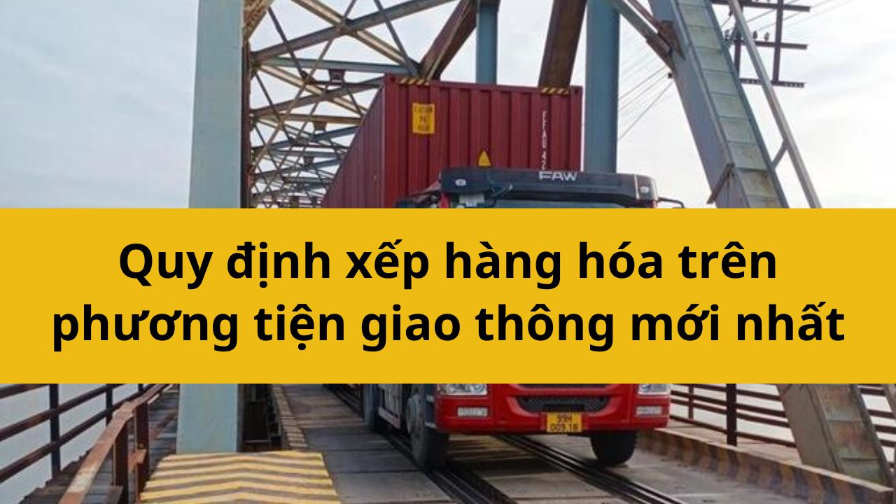 Quy định xếp hàng hóa trên phương tiện giao thông mới nhất 2025