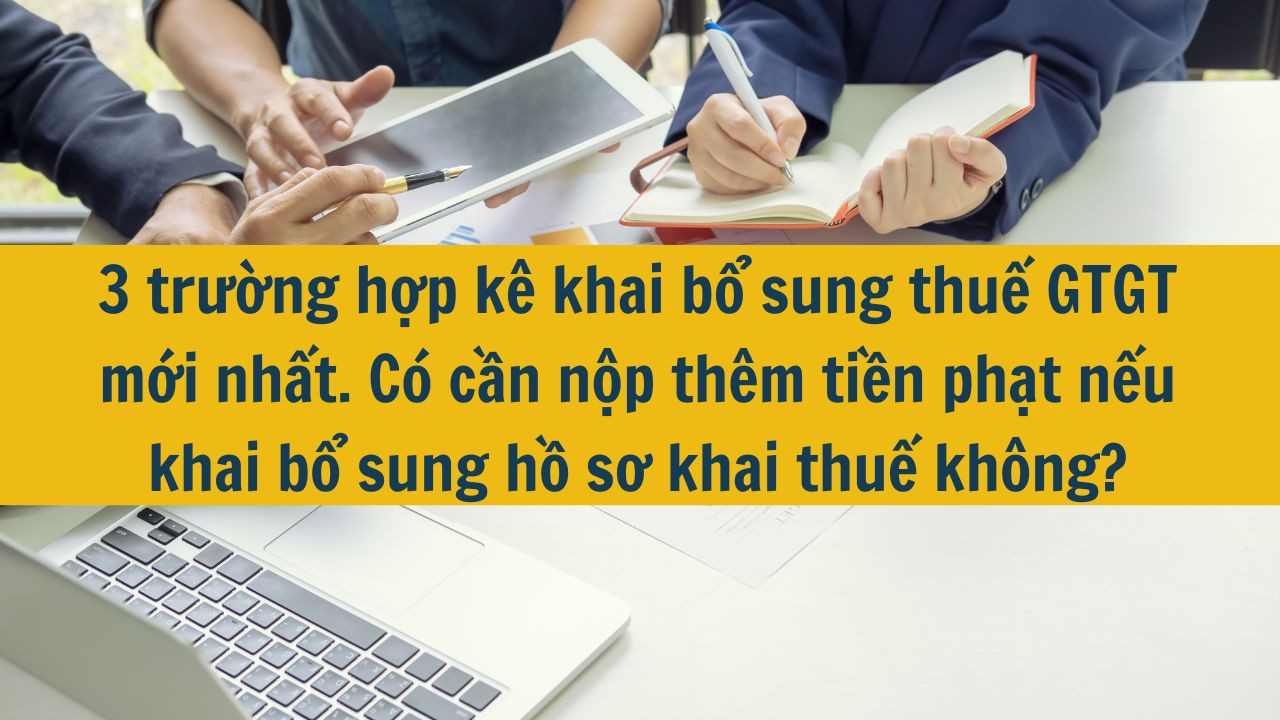 3 trường hợp kê khai bổ sung thuế GTGT mới nhất 2025. Có cần nộp thêm tiền phạt nếu khai bổ sung hồ sơ khai thuế không?