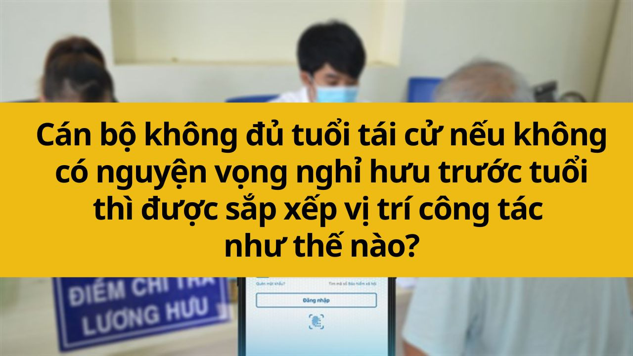 Cán bộ không đủ tuổi tái cử nếu không có nguyện vọng nghỉ hưu trước tuổi thì được sắp xếp vị trí công tác như thế nào?