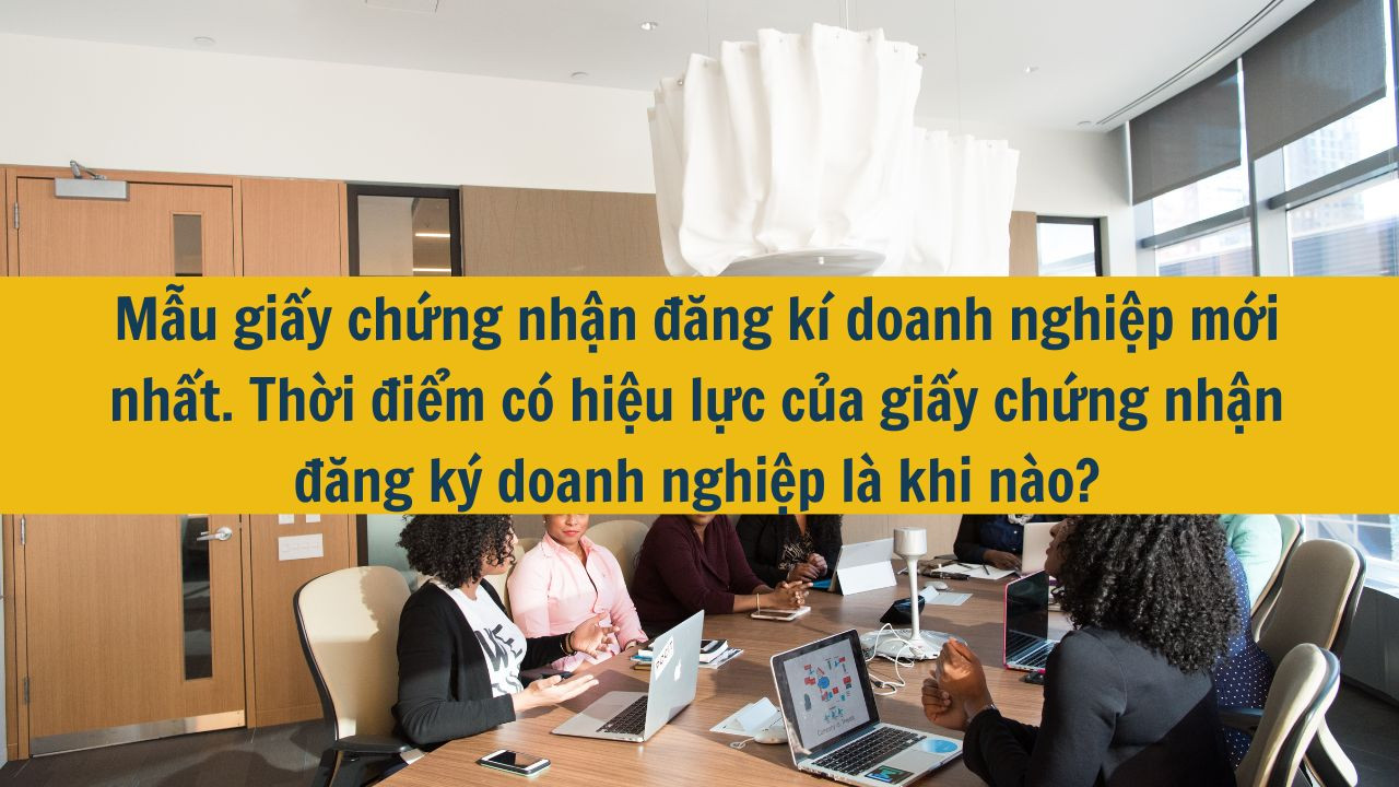 Mẫu giấy chứng nhận đăng kí doanh nghiệp mới nhất 2025. Thời điểm có hiệu lực của giấy chứng nhận đăng ký doanh nghiệp là khi nào?