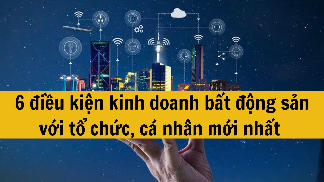 6 điều kiện kinh doanh bất động sản với tổ chức, cá nhân mới nhất 2025