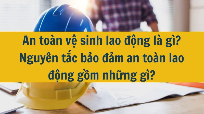 An toàn vệ sinh lao động là gì? Nguyên tắc bảo đảm an toàn lao động gồm những gì?