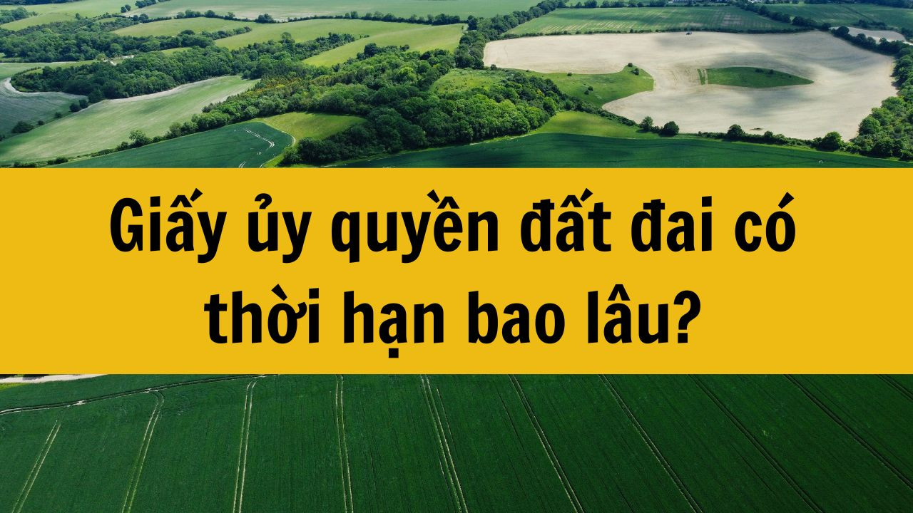 Giấy ủy quyền đất đai có thời hạn bao lâu?