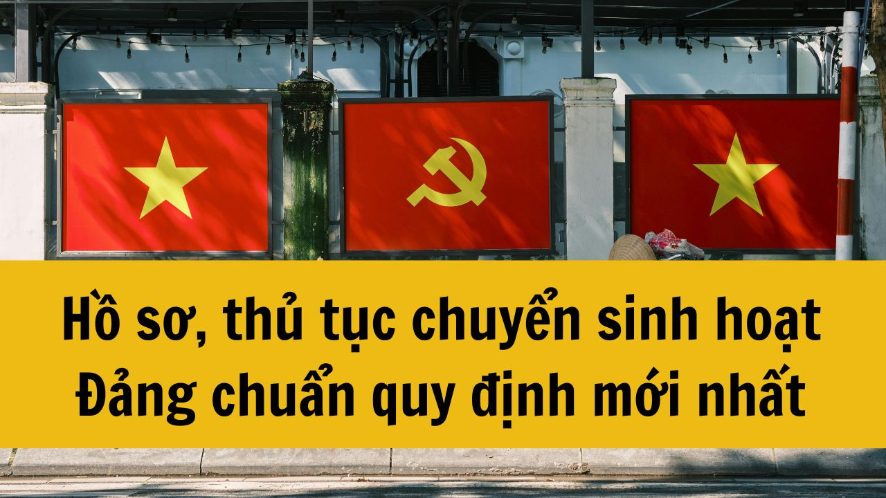 Hồ sơ, thủ tục chuyển sinh hoạt Đảng chuẩn quy định mới nhất 2025