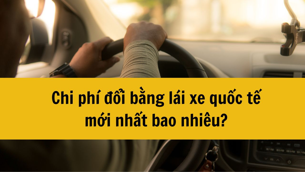Chi phí đổi bằng lái xe quốc tế mới nhất 2025 bao nhiêu?