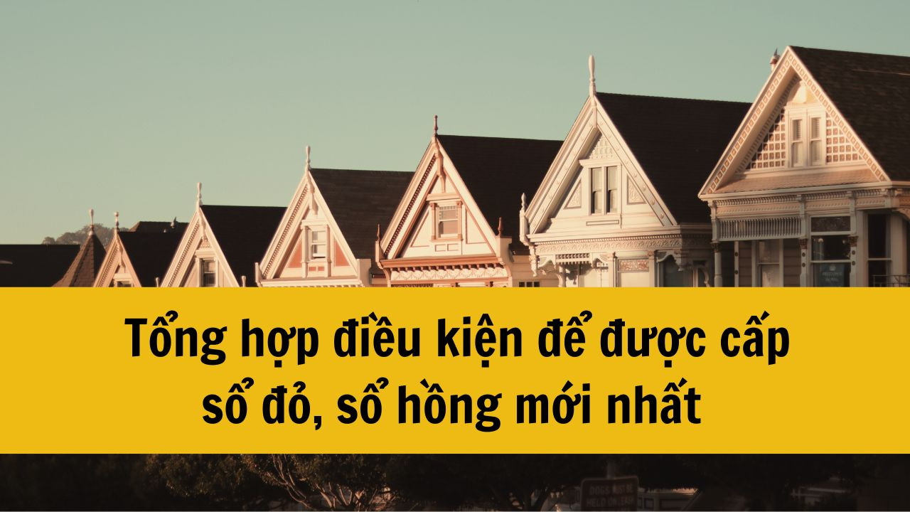 Tổng hợp điều kiện để được cấp sổ đỏ, sổ hồng mới nhất 2025