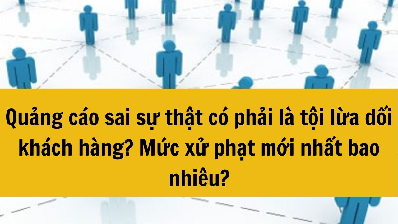 Quảng cáo sai sự thật có phải là tội lừa dối khách hàng? Mức xử phạt mới nhất 2025 bao nhiêu?