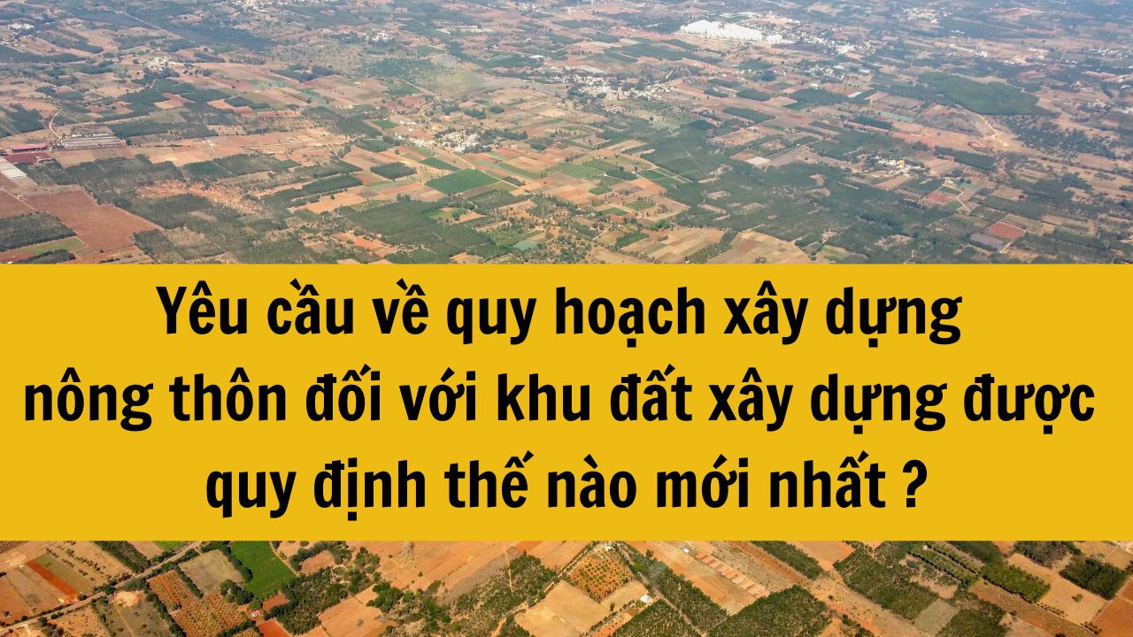 Yêu cầu về quy hoạch xây dựng nông thôn đối với khu đất xây dựng được quy định thế nào mới nhất 2025?