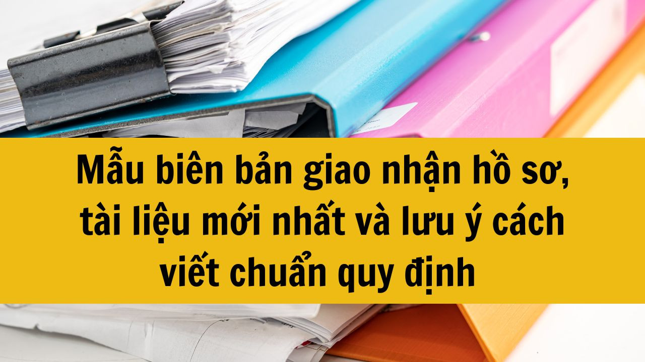 Mẫu biên bản giao nhận hồ sơ, tài liệu mới nhất 2025 và lưu ý cách viết chuẩn quy định