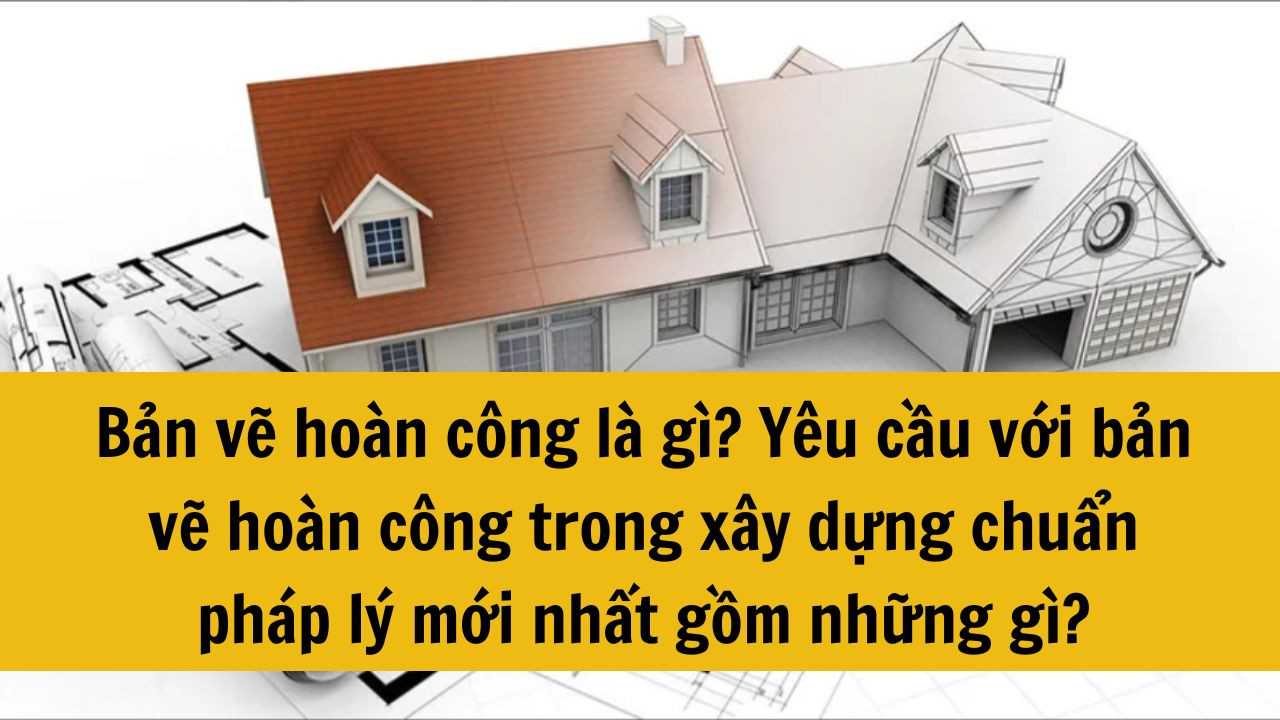 Bản vẽ hoàn công là gì? Yêu cầu với bản vẽ hoàn công trong xây dựng chuẩn pháp lý mới nhất 2025 gồm những gì?