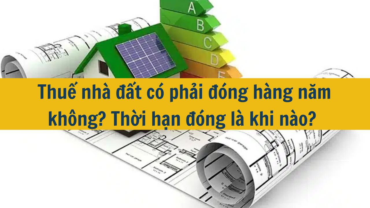 Thuế nhà đất có phải đóng hàng năm không? Thời hạn đóng là khi nào?