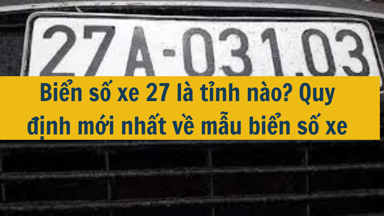 Biển số xe 27 là tỉnh nào? Quy định mới nhất 2025 về mẫu biển số xe