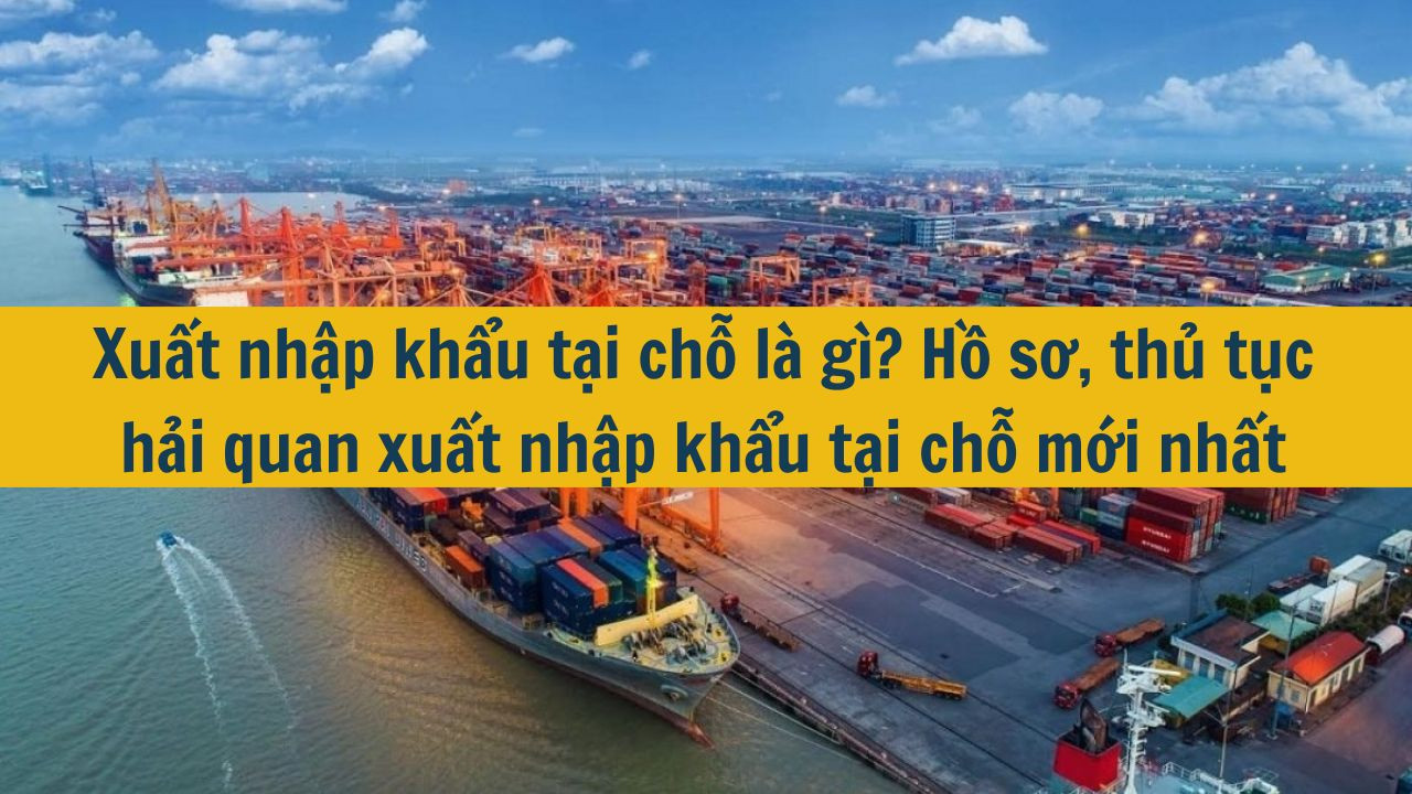 Xuất nhập khẩu tại chỗ là gì? Hồ sơ, thủ tục hải quan xuất nhập khẩu tại chỗ mới nhất 2025