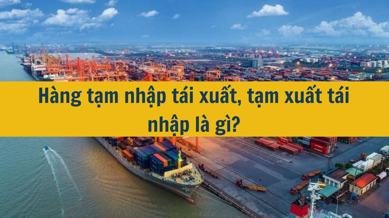 Hàng tạm nhập tái xuất, tạm xuất tái nhập là gì?