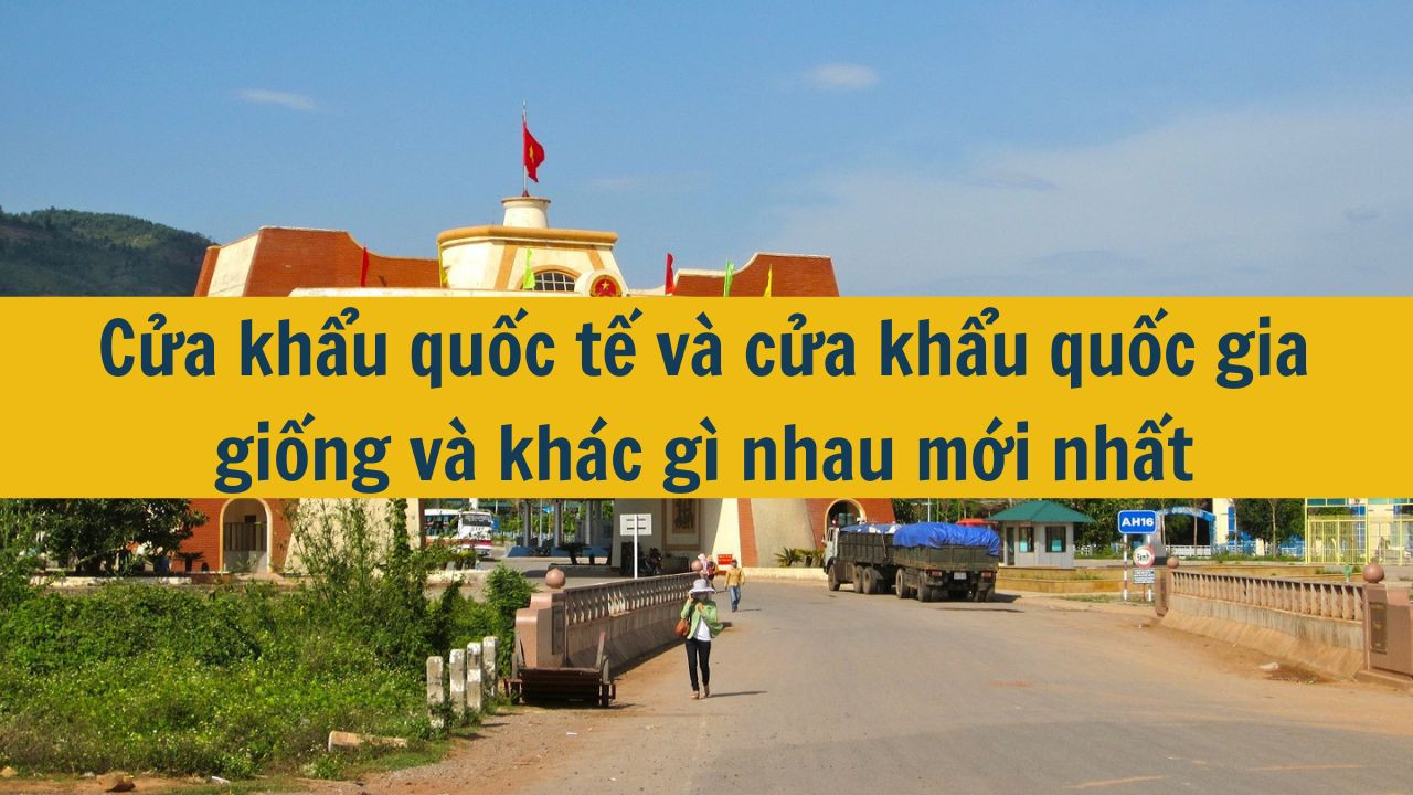 Cửa khẩu quốc tế và cửa khẩu quốc gia giống và khác gì nhau mới nhất 2025?