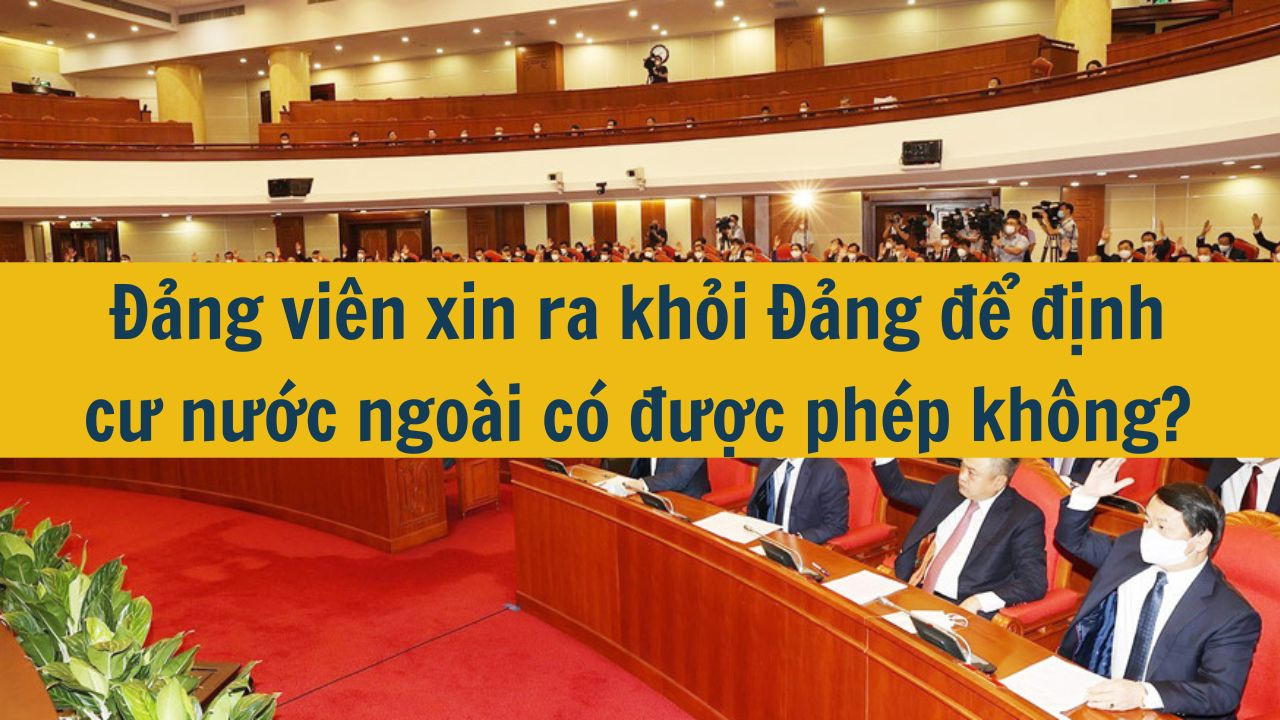 Đảng viên xin ra khỏi Đảng để định cư nước ngoài có được phép không?