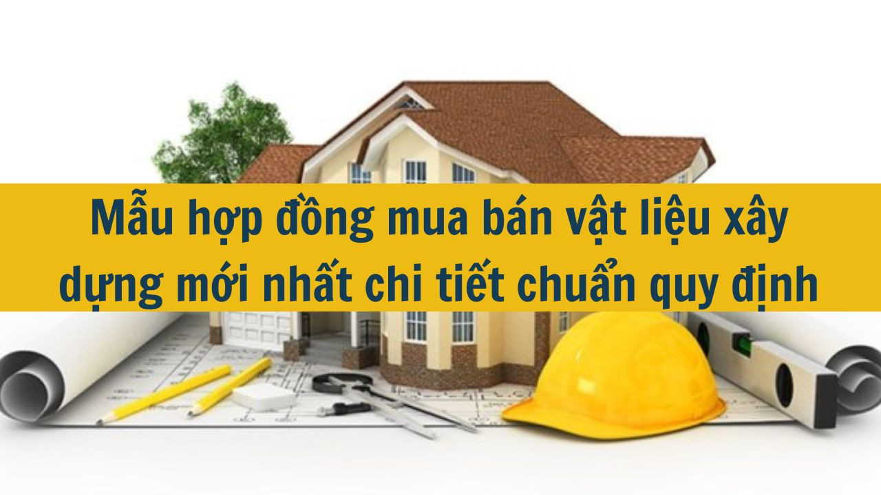 Mẫu hợp đồng mua bán vật liệu xây dựng mới nhất 2025 chi tiết chuẩn quy định