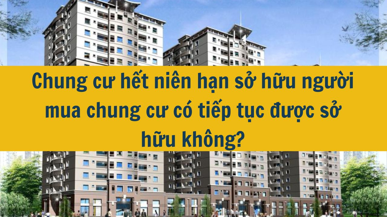 Chung cư hết niên hạn sở hữu người mua chung cư có tiếp tục được sở hữu không?