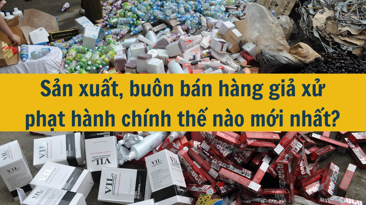 Sản xuất, buôn bán hàng giả xử phạt hành chính thế nào mới nhất 2025?