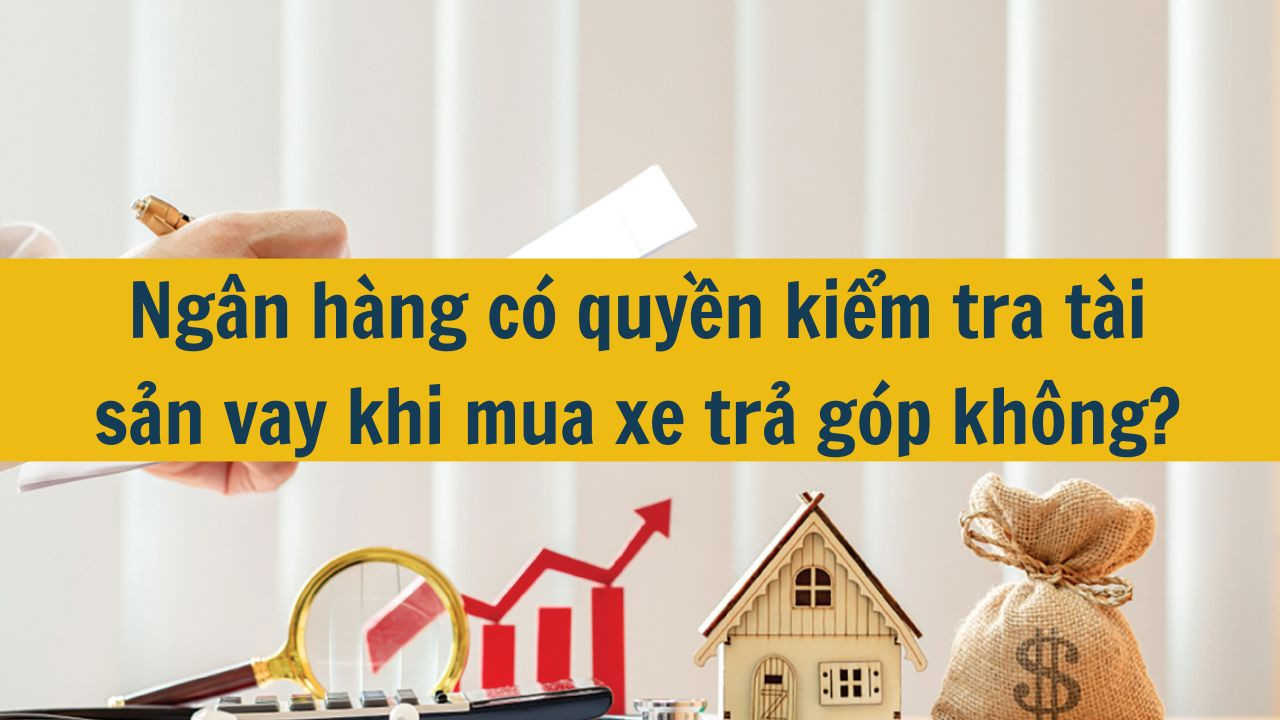 Ngân hàng có quyền kiểm tra tài sản vay khi mua xe trả góp không?