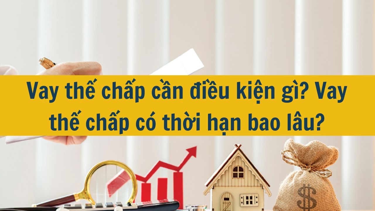 Vay thế chấp cần điều kiện gì? Vay thế chấp có thời hạn bao lâu?