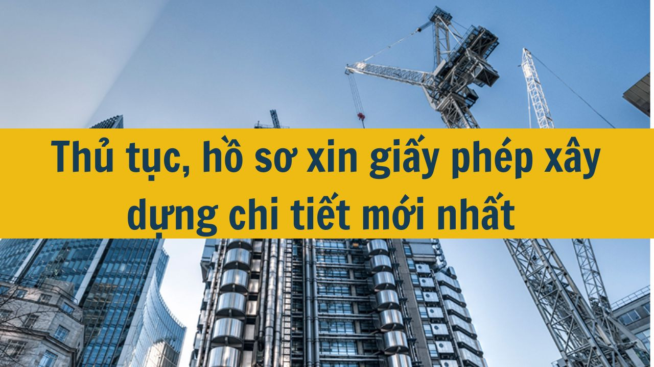 Thủ tục, hồ sơ xin giấy phép xây dựng chi tiết mới nhất 2025
