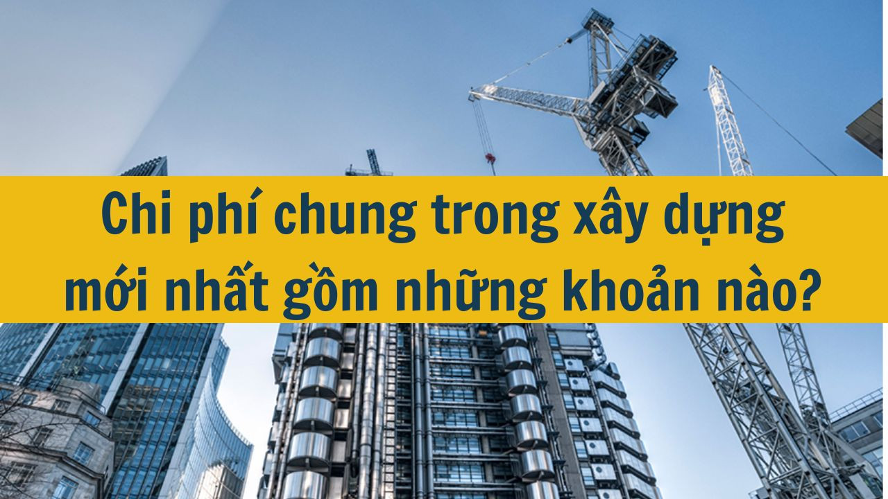 Chi phí chung trong xây dựng mới nhất 2025 gồm những khoản nào?