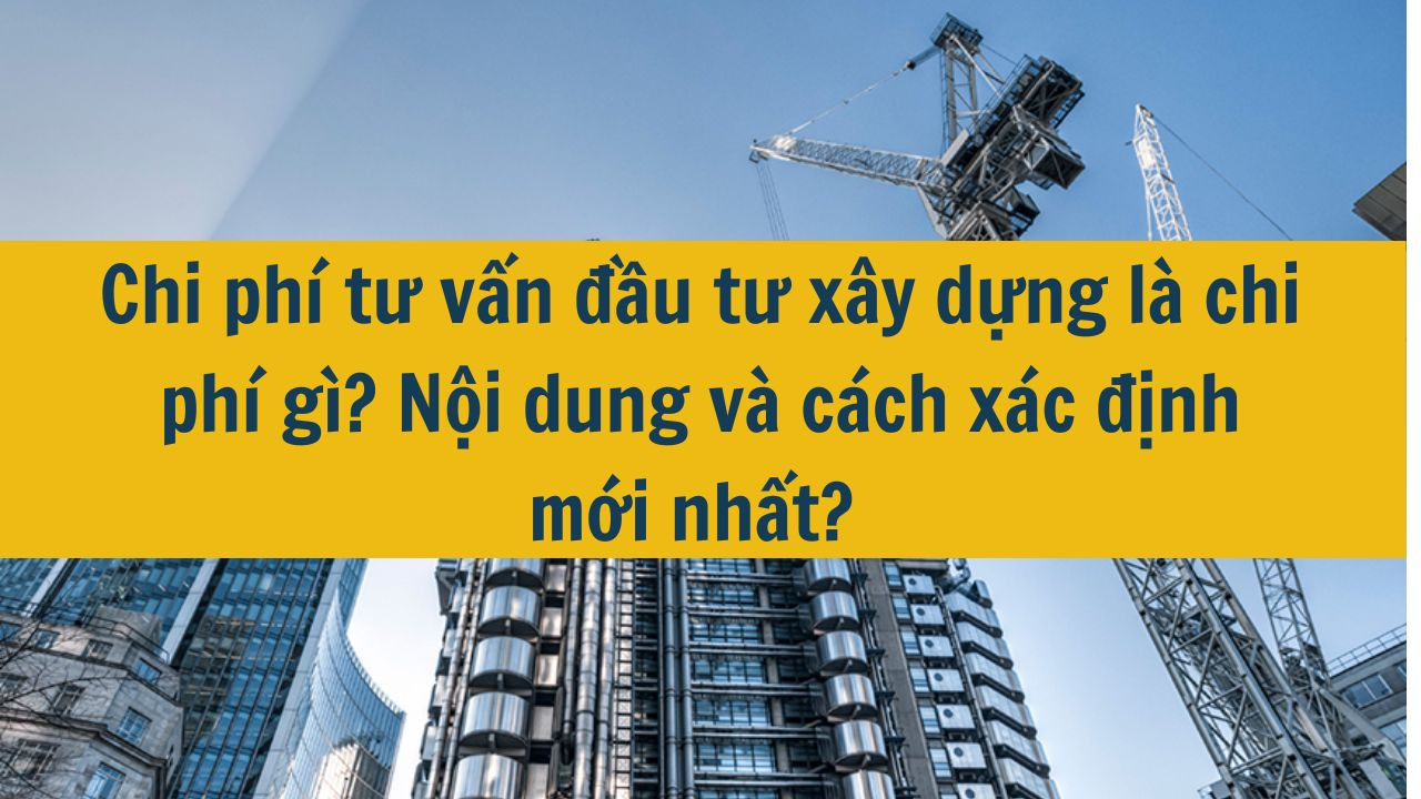Chi phí tư vấn đầu tư xây dựng là chi phí gì? Nội dung và cách xác định mới nhất 2025?
