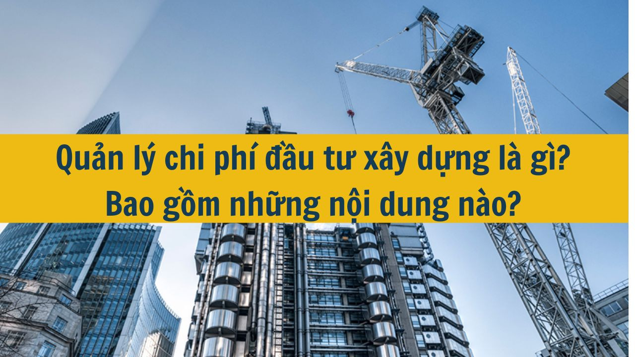Quản lý chi phí đầu tư xây dựng là gì? Bao gồm những nội dung nào?