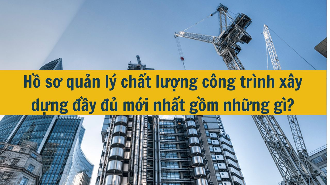 Hồ sơ quản lý chất lượng công trình xây dựng đầy đủ mới nhất 2025 gồm những gì?