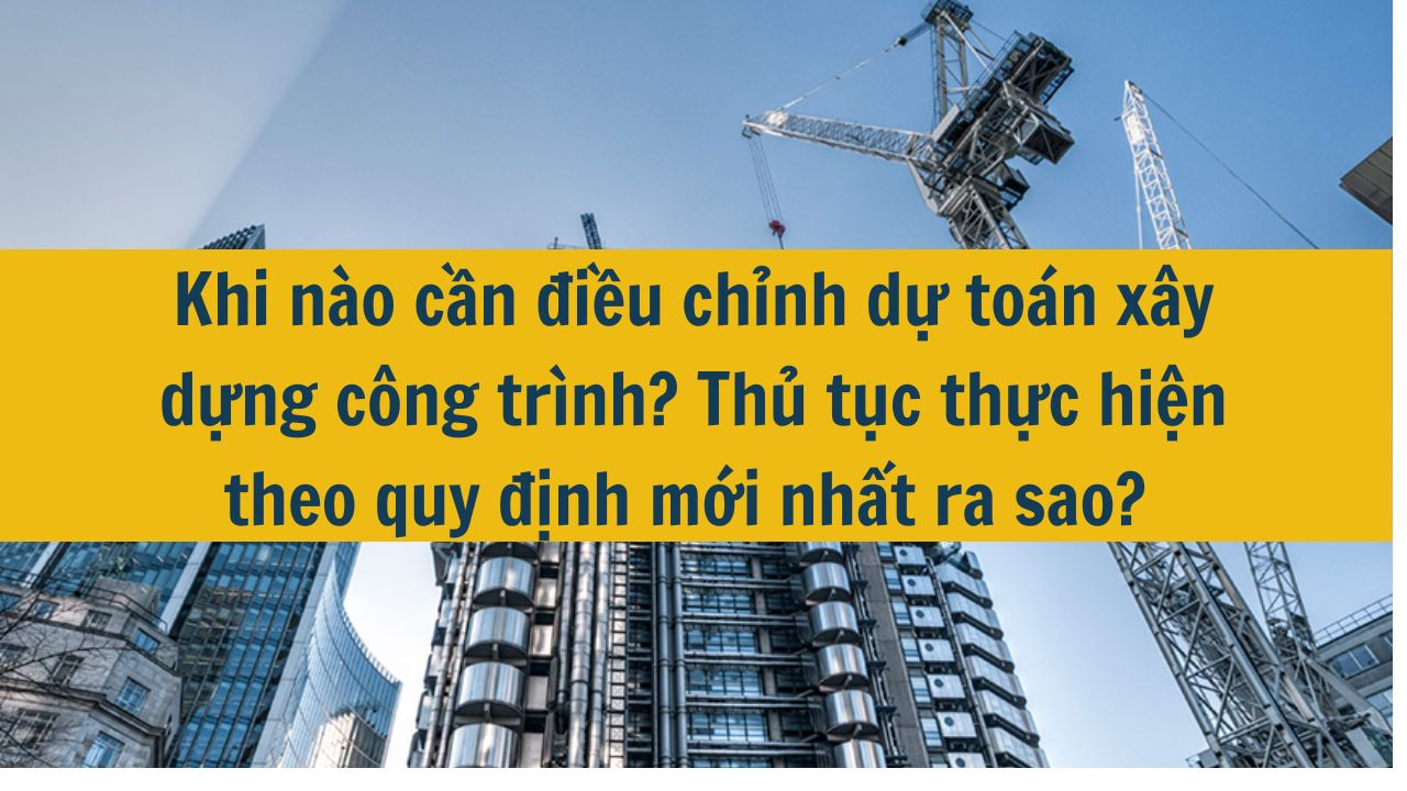 Khi nào cần điều chỉnh dự toán xây dựng công trình? Thủ tục thực hiện theo quy định mới nhất 2025 ra sao?
