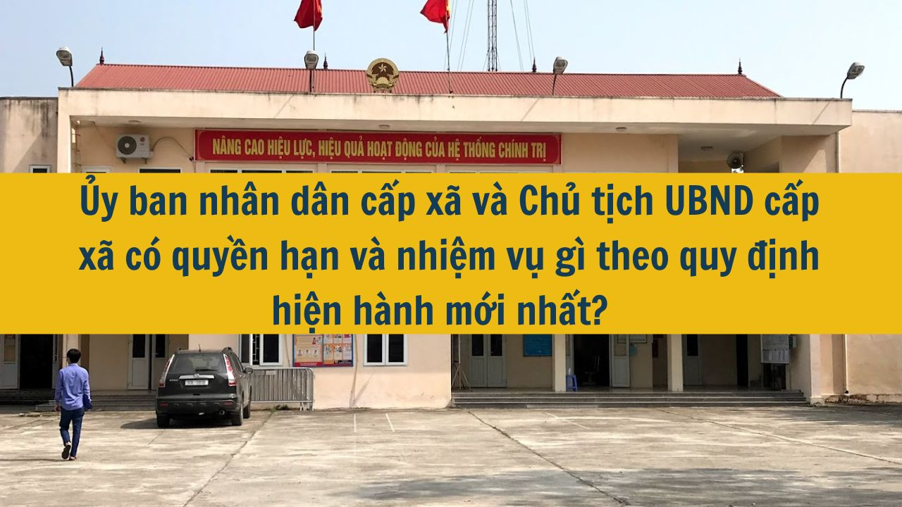 Ủy ban nhân dân cấp xã và Chủ tịch UBND cấp xã có quyền hạn và nhiệm vụ gì theo quy định hiện hành mới nhất 2025?