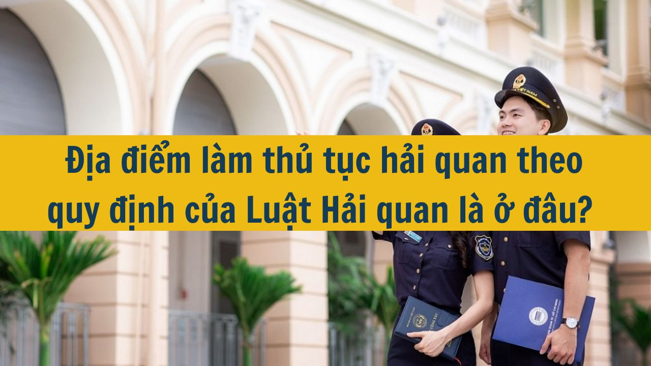 Địa điểm làm thủ tục hải quan theo quy định của Luật Hải quan là ở đâu?