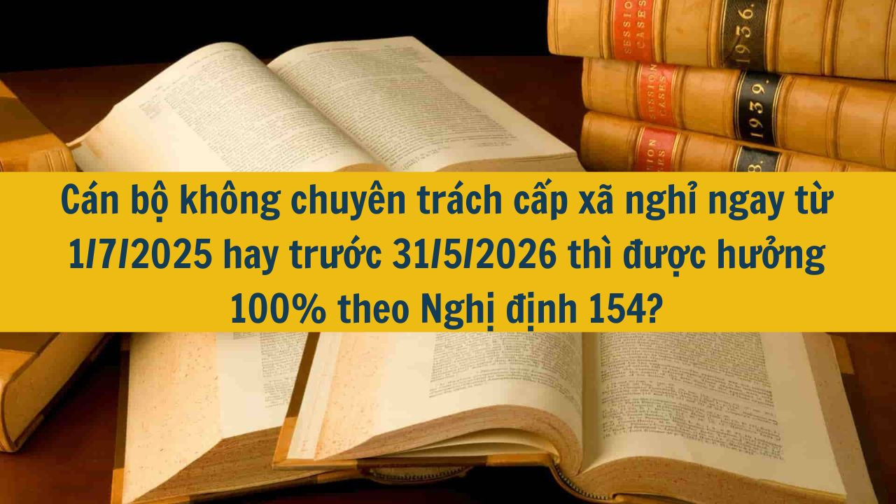 Cán bộ không chuyên trách cấp xã nghỉ ngay từ 1/7/2025 hay trước 31/5/2026 thì được hưởng 100% theo Nghị định 154?