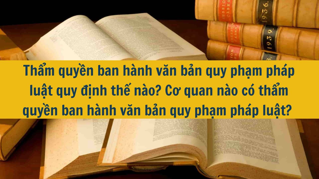 Thẩm quyền ban hành văn bản quy phạm pháp luật quy định thế nào? Cơ quan nào có thẩm quyền ban hành văn bản quy phạm pháp luật?