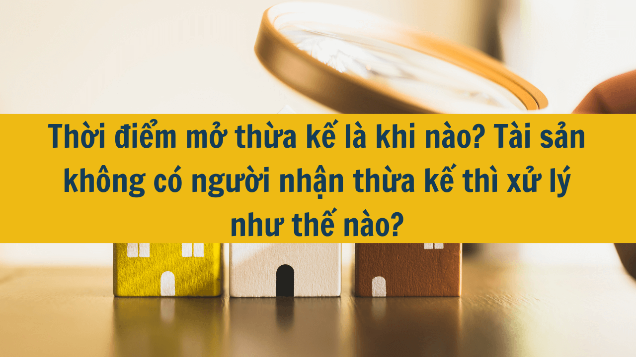 Thời điểm mở thừa kế là khi nào? Tài sản không có người nhận thừa kế thì xử lý như thế nào mới nhất năm 2025?